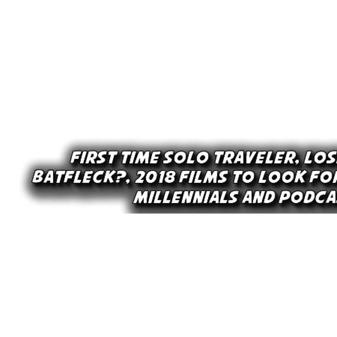First Time Solo Traveler, Losing Batfleck?, 2018 Films, Millennials and Podcasts