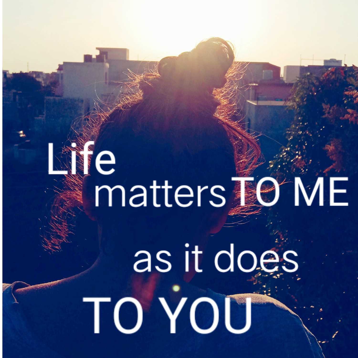 LIFE MATTERS TO ME AS IT DOES TO YOU